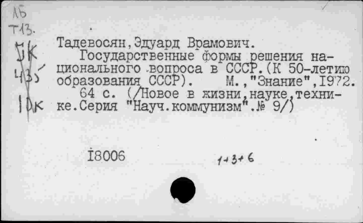 ﻿Тадевосян, Эдуард Врамович.
Государственные формы решения национального .вопроса в СССР.(К 50-летию образования СССР). М.,"Знание”,1972.
64 с. (/Новое в низни.науке.технике. Серия "Науч.коммунизм6.№ 9/)
18006
/4 5? 4